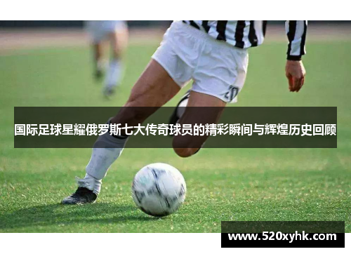 国际足球星耀俄罗斯七大传奇球员的精彩瞬间与辉煌历史回顾