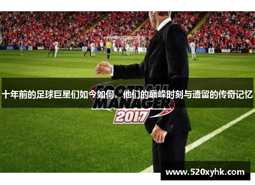 十年前的足球巨星们如今如何，他们的巅峰时刻与遗留的传奇记忆