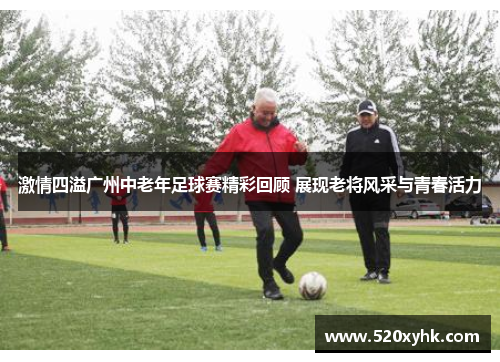 激情四溢广州中老年足球赛精彩回顾 展现老将风采与青春活力